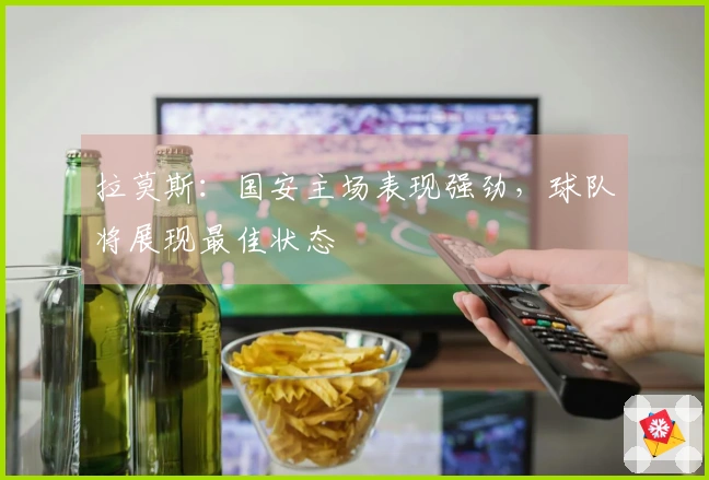 拉莫斯：国安主场表现强劲，球队将展现最佳状态