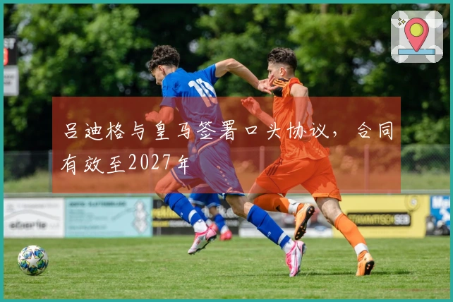 吕迪格与皇马签署口头协议，合同有效至2027年