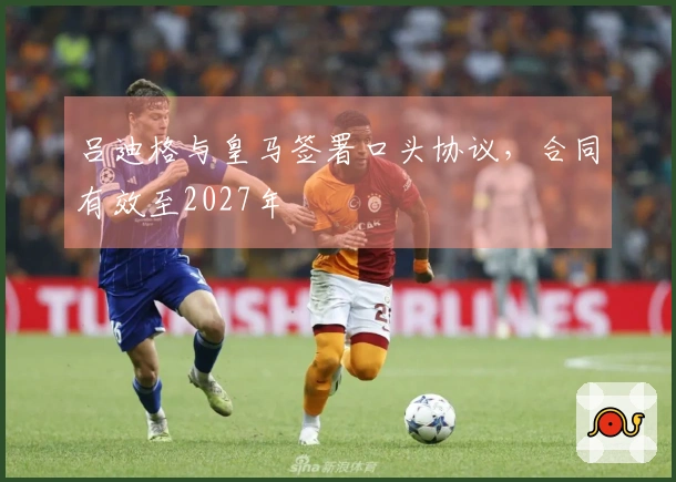 吕迪格与皇马签署口头协议，合同有效至2027年